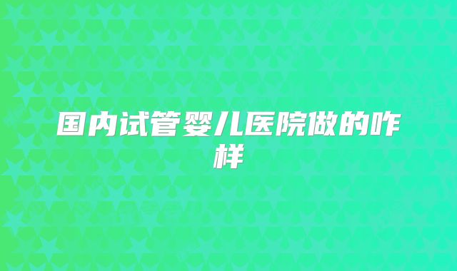 国内试管婴儿医院做的咋样