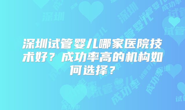 深圳试管婴儿哪家医院技术好？成功率高的机构如何选择？