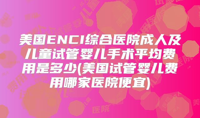 美国ENCI综合医院成人及儿童试管婴儿手术平均费用是多少(美国试管婴儿费用哪家医院便宜)