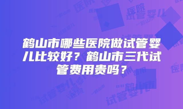 鹤山市哪些医院做试管婴儿比较好?鹤山市三代试管费用贵吗?