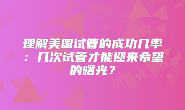 理解美国试管的成功几率:几次试管才能迎来希望的曙光?