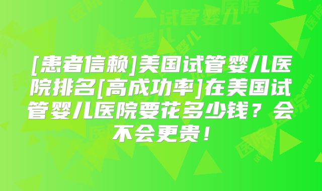 [患者信赖]美国试管婴儿医院排名[高成功率]在美国试管婴儿医院要花多少钱？会不会更贵！