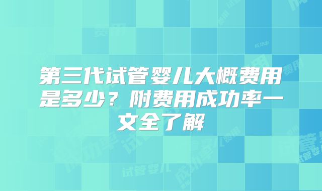 第三代试管婴儿大概费用是多少？附费用成功率一文全了解