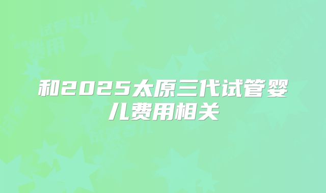 和2025太原三代试管婴儿费用相关