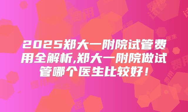 2025郑大一附院试管费用全解析,郑大一附院做试管哪个医生比较好！