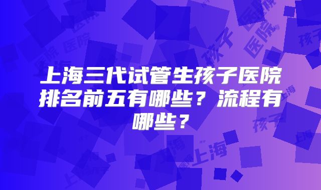上海三代试管生孩子医院排名前五有哪些？流程有哪些？