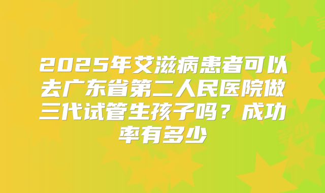 2025年艾滋病患者可以去广东省第二人民医院做三代试管生孩子吗？成功率有多少