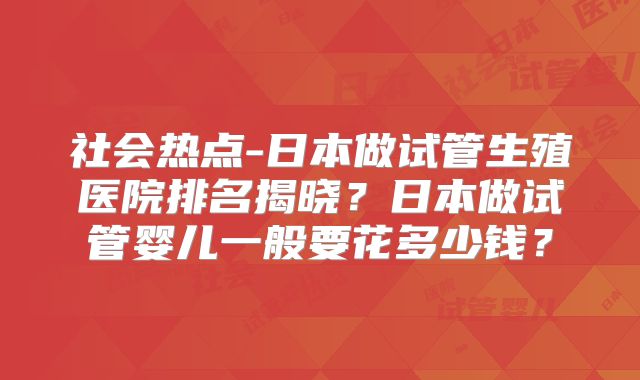 社会热点-日本做试管生殖医院排名揭晓?日本做试管婴儿一般要花多少钱?