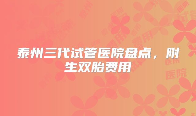 泰州三代试管医院盘点，附生双胎费用