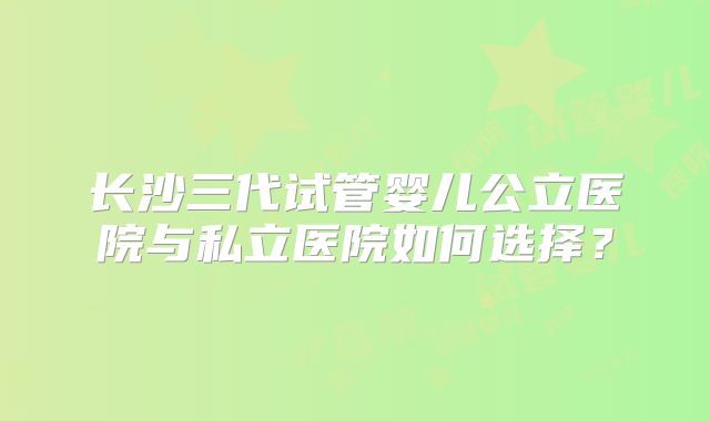 长沙三代试管婴儿公立医院与私立医院如何选择？