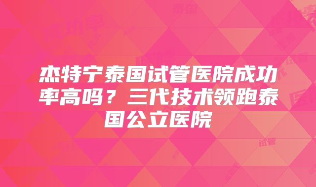 杰特宁泰国试管医院成功率高吗？三代技术领跑泰国公立医院