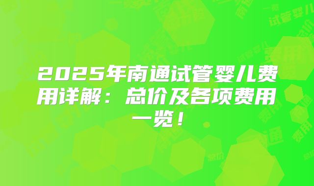 2025年南通试管婴儿费用详解：总价及各项费用一览！