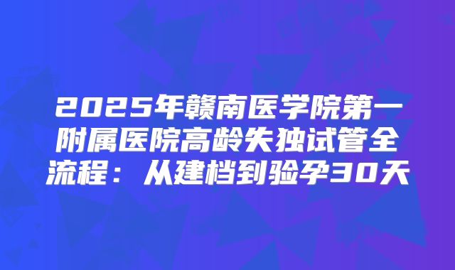 2025年赣南医学院第一附属医院高龄失独试管全流程：从建档到验孕30天