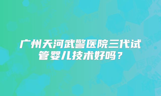 广州天河武警医院三代试管婴儿技术好吗？