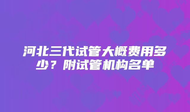 河北三代试管大概费用多少？附试管机构名单