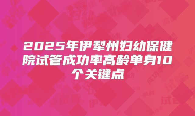 2025年伊犁州妇幼保健院试管成功率高龄单身10个关键点