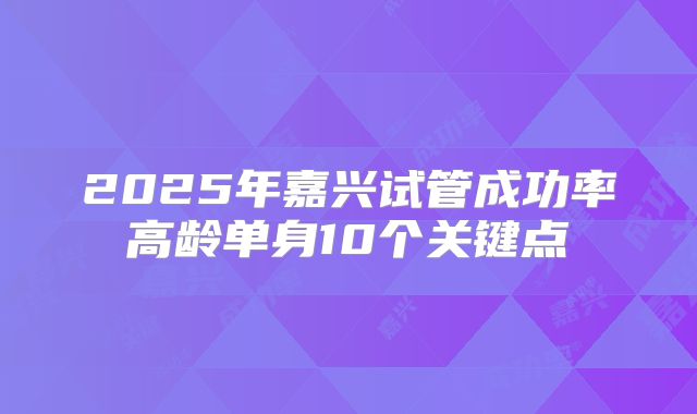 2025年嘉兴试管成功率高龄单身10个关键点