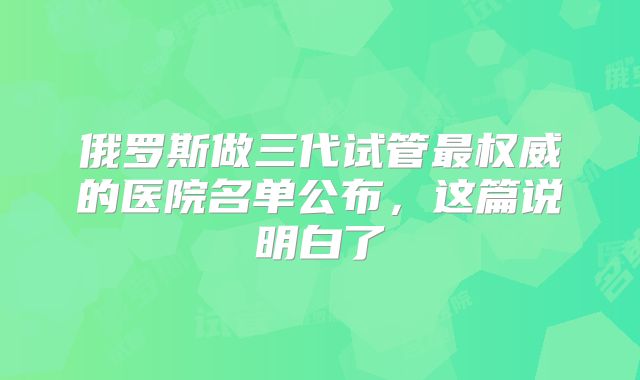 俄罗斯做三代试管最权威的医院名单公布,这篇说明白了