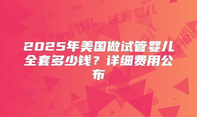 2025年美国做试管婴儿全套多少钱?详细费用公布