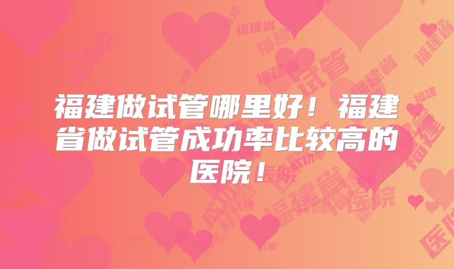 福建做试管哪里好！福建省做试管成功率比较高的医院！