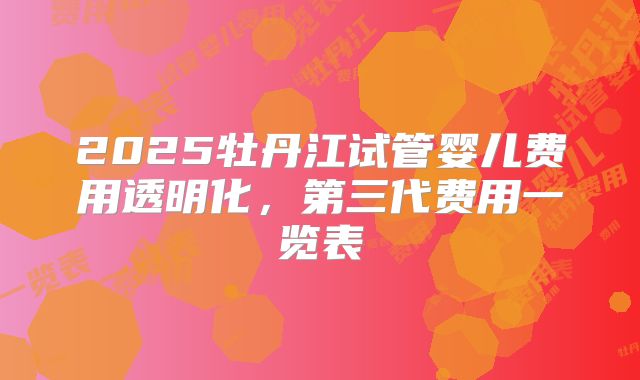 2025牡丹江试管婴儿费用透明化，第三代费用一览表