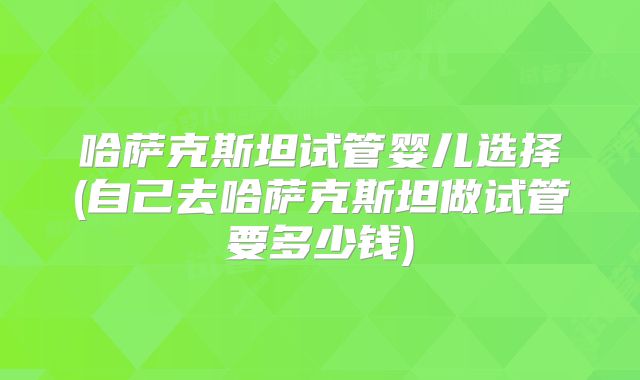 哈萨克斯坦试管婴儿选择(自己去哈萨克斯坦做试管要多少钱)