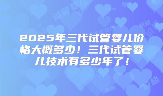 2025年三代试管婴儿价格大概多少！三代试管婴儿技术有多少年了！