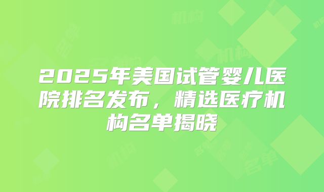 2025年美国试管婴儿医院排名发布，精选医疗机构名单揭晓