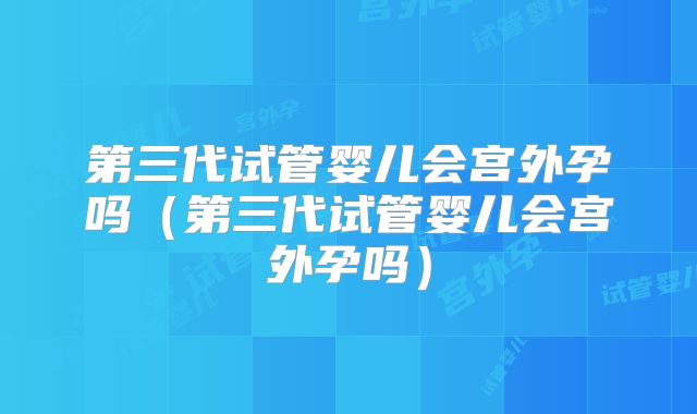 第三代试管婴儿会宫外孕吗（第三代试管婴儿会宫外孕吗）