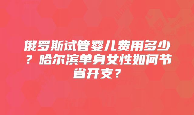 俄罗斯试管婴儿费用多少？哈尔滨单身女性如何节省开支？