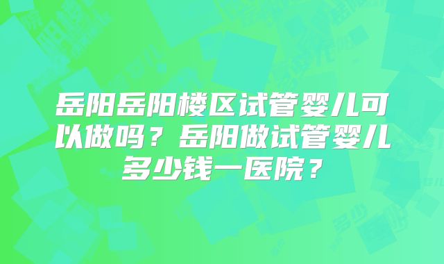 岳阳岳阳楼区试管婴儿可以做吗？岳阳做试管婴儿多少钱一医院？