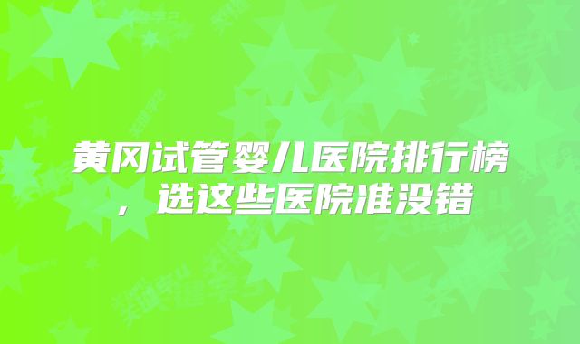 黄冈试管婴儿医院排行榜，选这些医院准没错