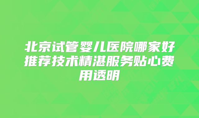 北京试管婴儿医院哪家好推荐技术精湛服务贴心费用透明