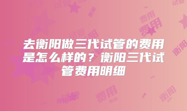 去衡阳做三代试管的费用是怎么样的？衡阳三代试管费用明细