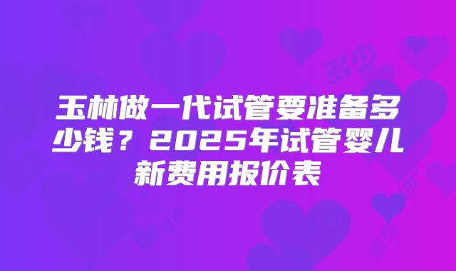 玉林做一代试管要准备多少钱？2025年试管婴儿新费用报价表