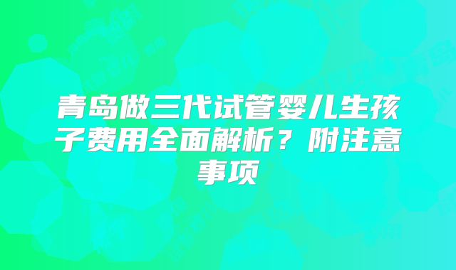 青岛做三代试管婴儿生孩子费用全面解析？附注意事项
