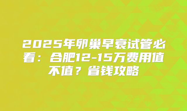 2025年卵巢早衰试管必看：合肥12-15万费用值不值？省钱攻略
