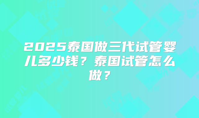 2025泰国做三代试管婴儿多少钱？泰国试管怎么做？