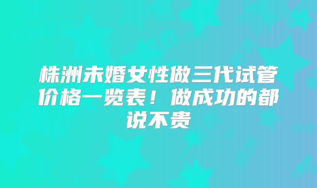 株洲未婚女性做三代试管价格一览表！做成功的都说不贵