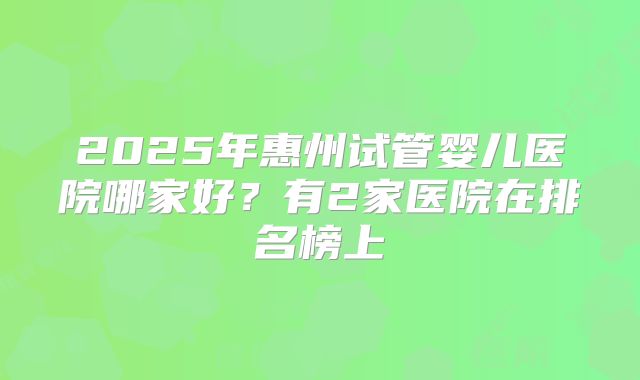 2025年惠州试管婴儿医院哪家好？有2家医院在排名榜上