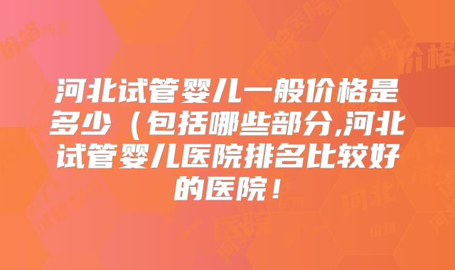 河北试管婴儿一般价格是多少（包括哪些部分,河北试管婴儿医院排名比较好的医院！