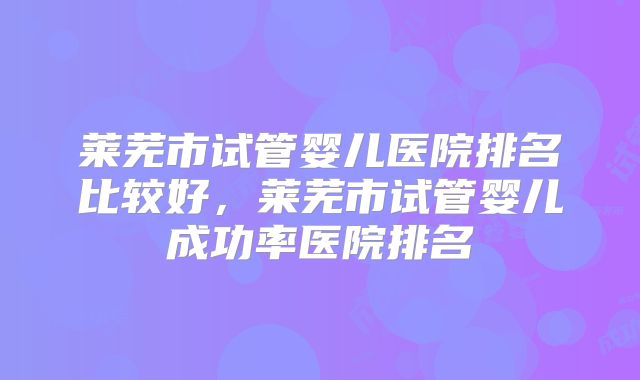 莱芜市试管婴儿医院排名比较好,莱芜市试管婴儿成功率医院排名