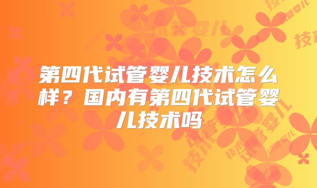 第四代试管婴儿技术怎么样?国内有第四代试管婴儿技术吗
