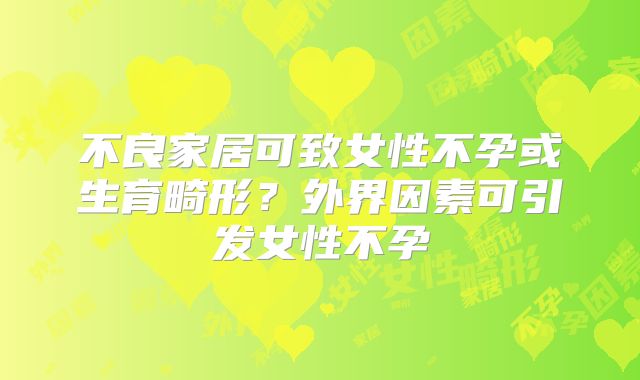 不良家居可致女性不孕或生育畸形?外界因素可引发女性不孕