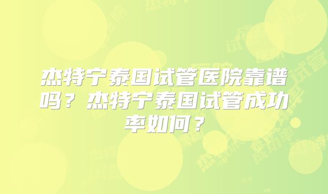 杰特宁泰国试管医院靠谱吗?杰特宁泰国试管成功率如何?