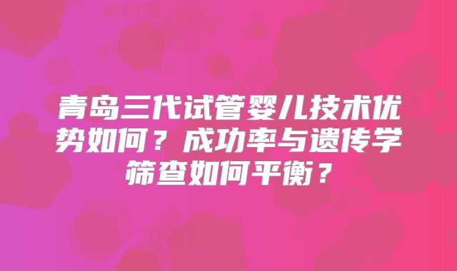 青岛三代试管婴儿技术优势如何？成功率与遗传学筛查如何平衡？