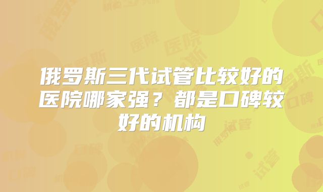俄罗斯三代试管比较好的医院哪家强?都是口碑较好的机构