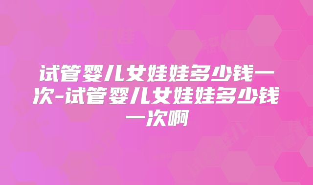 试管婴儿女娃娃多少钱一次-试管婴儿女娃娃多少钱一次啊
