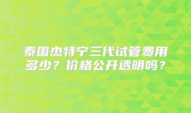 泰国杰特宁三代试管费用多少？价格公开透明吗？