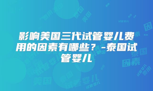 影响美国三代试管婴儿费用的因素有哪些？-泰国试管婴儿